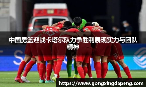 中国男篮迎战卡塔尔队力争胜利展现实力与团队精神